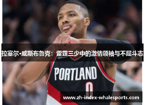 拉塞尔·威斯布鲁克：雷霆三少中的激情领袖与不屈斗志