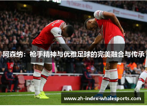 阿森纳：枪手精神与优雅足球的完美融合与传承