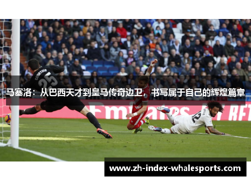 马塞洛：从巴西天才到皇马传奇边卫，书写属于自己的辉煌篇章