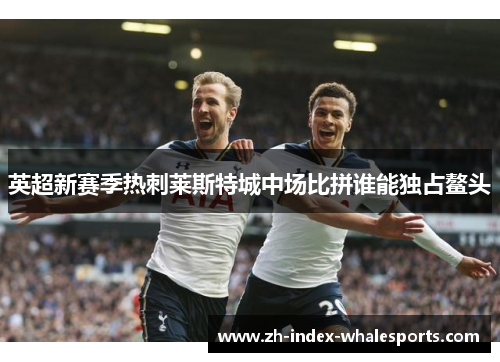 英超新赛季热刺莱斯特城中场比拼谁能独占鳌头